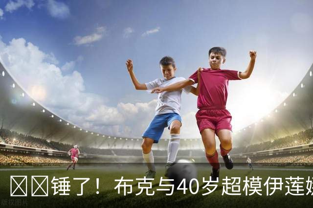 ❤️锤了！布克与40岁超模伊莲娜交往 C罗+布雷迪都是她前任